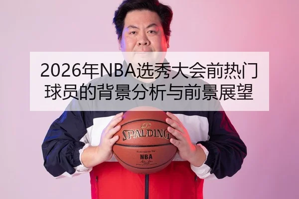 2026年NBA选秀大会前热门球员的背景分析与前景展望