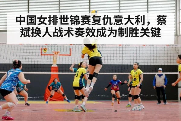 中国女排世锦赛复仇意大利，蔡斌换人战术奏效成为制胜关键