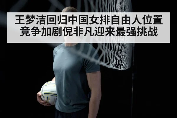 王梦洁回归中国女排自由人位置竞争加剧倪非凡迎来最强挑战