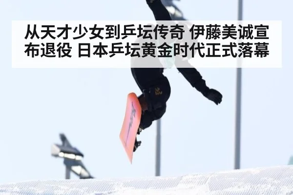 从天才少女到乒坛传奇 伊藤美诚宣布退役 日本乒坛黄金时代正式落幕